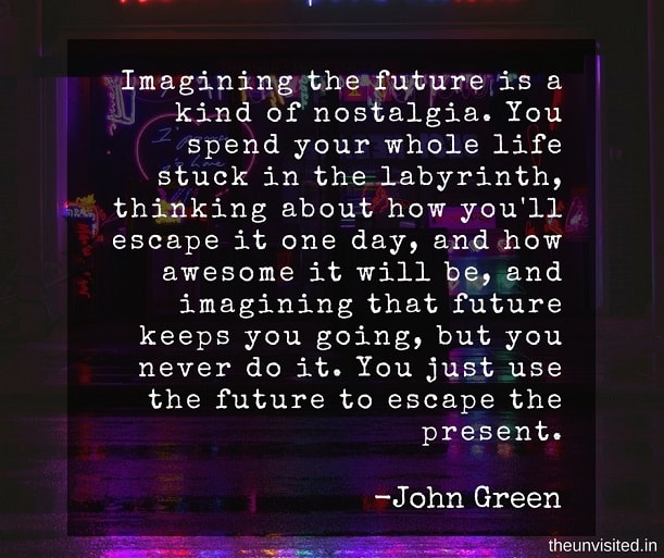 the unvisited john green quotes Imagining the future is a kind of nostalgia. You spend your whole life stuck in the labyrinth, thinking about how you'll escape it one day, and how awesome it will be, and imagining that future keeps you going, but you never do it. You just use the future to escape the present. 