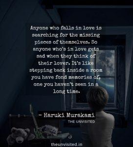 Anyone who falls in love is searching for the missing pieces of themselves. So anyone who’s in love gets sad when they think of their lover. It’s like stepping back inside a room you have fond memories of, one you haven’t seen in a long time HAruki Murakami