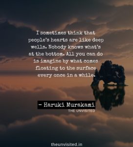 I sometimes think that people’s hearts are like deep wells. Nobody knows what’s at the bottom. All you can do is imagine by what comes floating to the surface every once in a while. HAruki Murakami