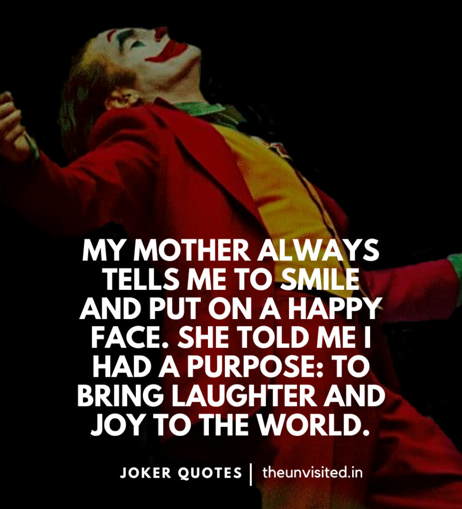 My mother always tells me to smile and put on a happy face. She told me I had a purpose: to bring laughter and joy to the world. -Joker Movie Quotes | The Unvisited