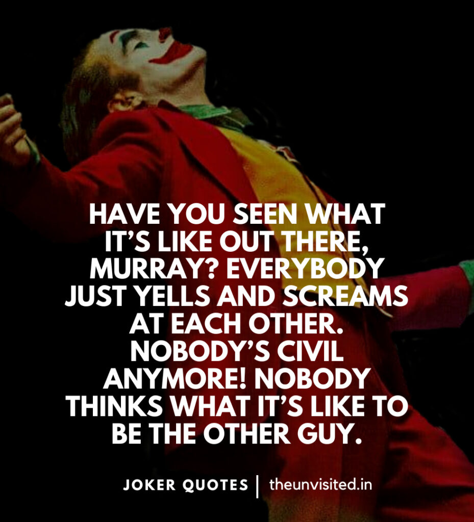 Have you seen what it’s like out there, Murray? Everybody just yells and screams at each other. Nobody’s civil anymore! Nobody thinks what it’s like to be the other guy. -Joker Movie Quotes | The Unvisited