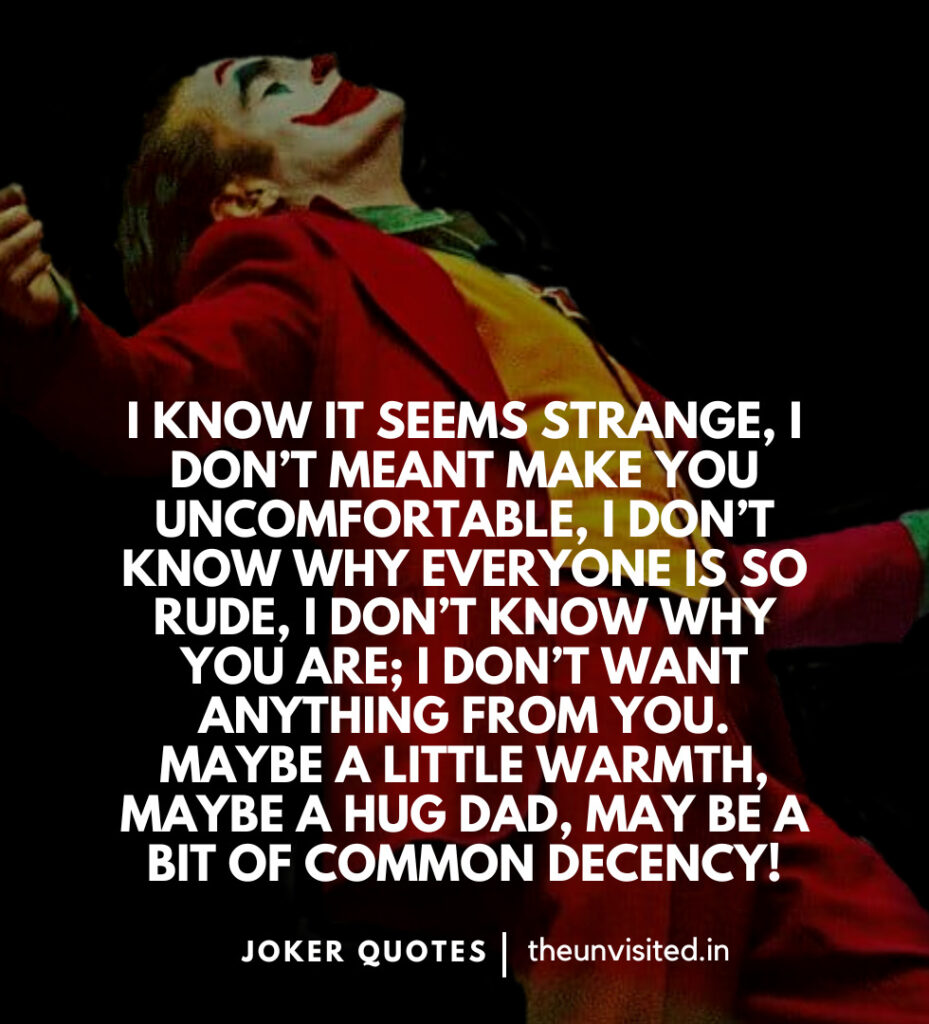 I know it seems strange, I don’t meant make you uncomfortable, I don’t know why everyone is so rude, I don’t know why you are; I don’t want anything from you. Maybe a little warmth, maybe a hug dad, may be a bit of common decency! -Joker Movie Quotes | The Unvisited