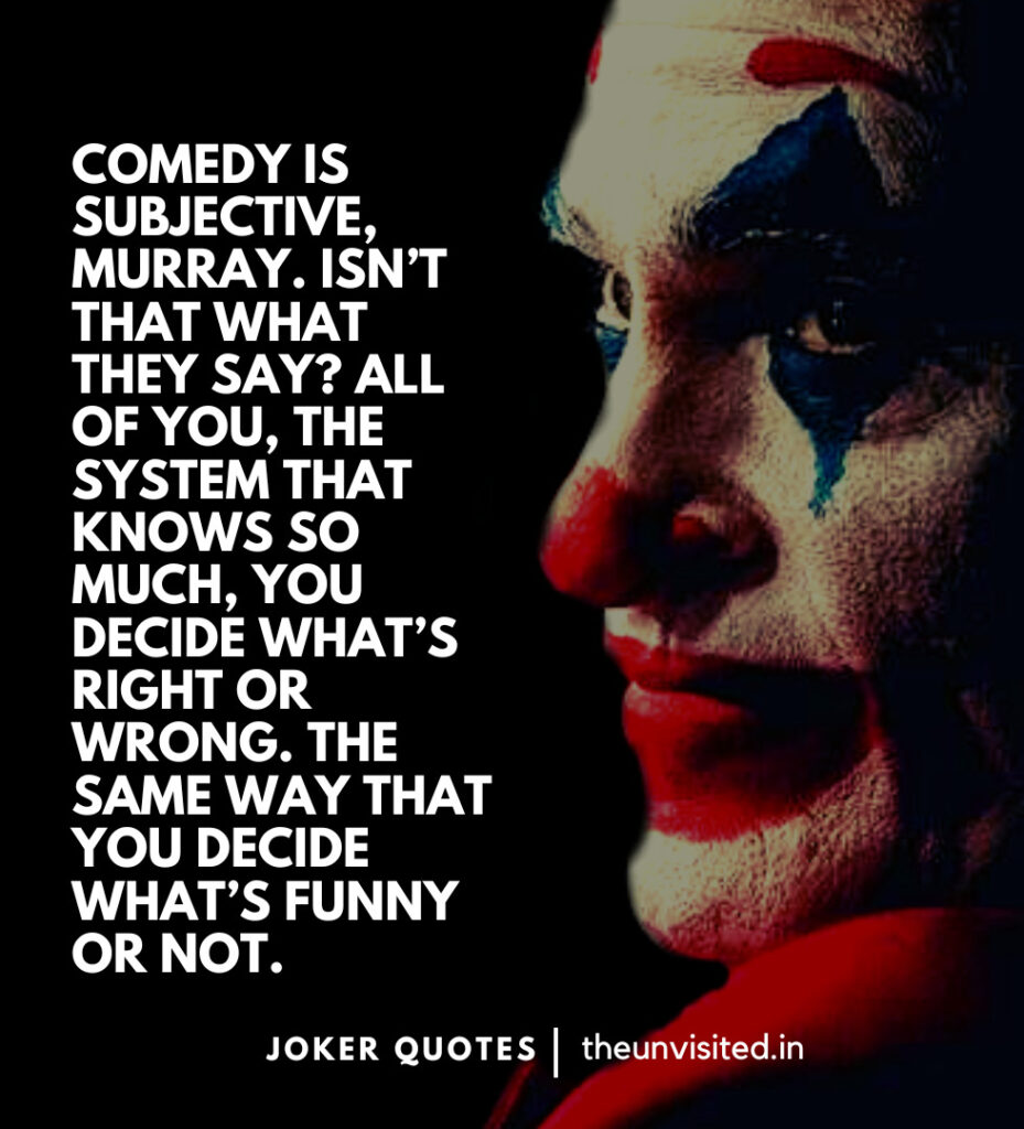 Comedy is subjective, Murray. Isn’t that what they say? All of you, the system that knows so much, you decide what’s right or wrong. The same way that you decide what’s funny or not. -Joker Movie Quotes | The Unvisited