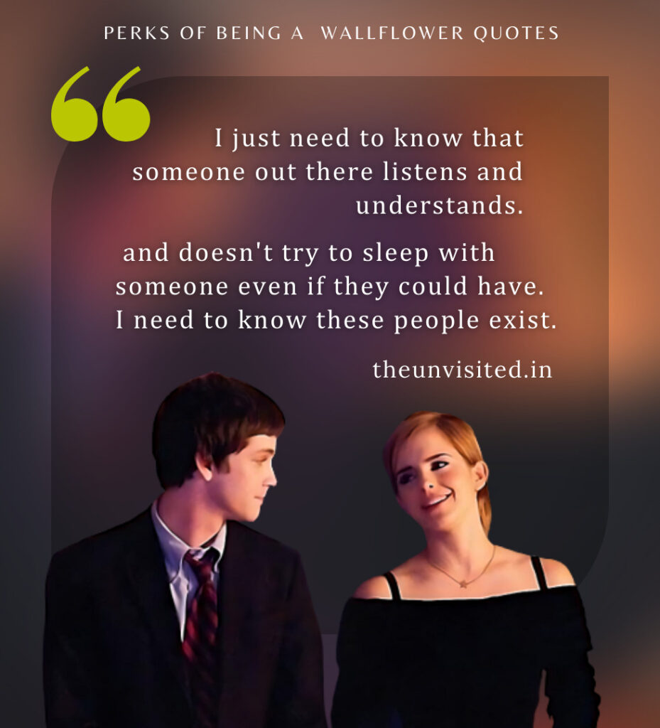 I just need to know that someone out there listens and understands and doesn't try to sleep with someone even if they could have. I need to know these people exist. - Perks Of Being A Wallflower Quotes | The Unvisited