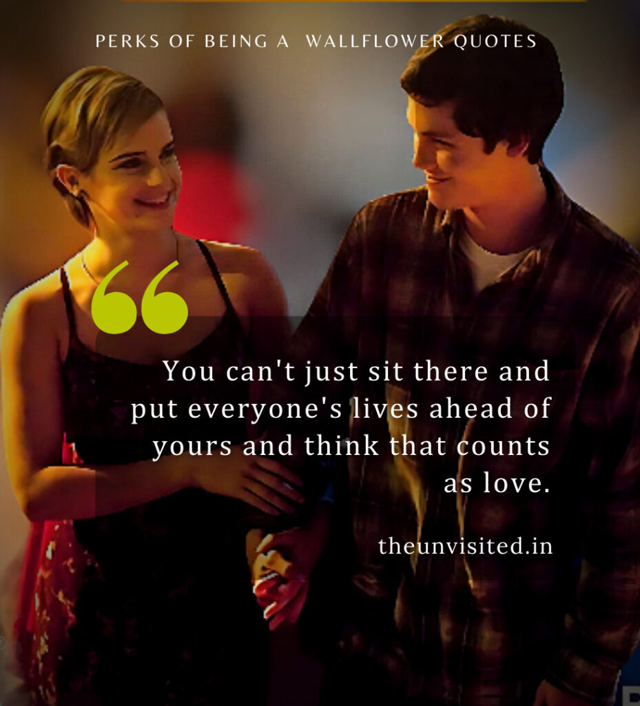 You can't just sit there and put everyone's lives ahead of yours and think that counts as love. - Perks Of Being A Wallflower Quotes | The Unvisited