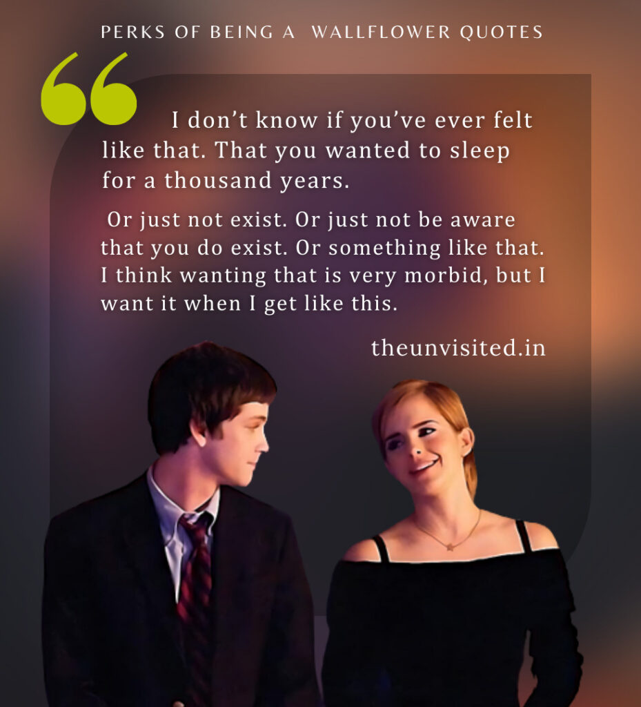 I don’t know if you’ve ever felt like that. That you wanted to sleep for a thousand years. Or just not exist. Or just not be aware that you do exist. Or something like that. I think wanting that is very morbid, but I want it when I get like this. - Perks Of Being A Wallflower Quotes | The Unvisited