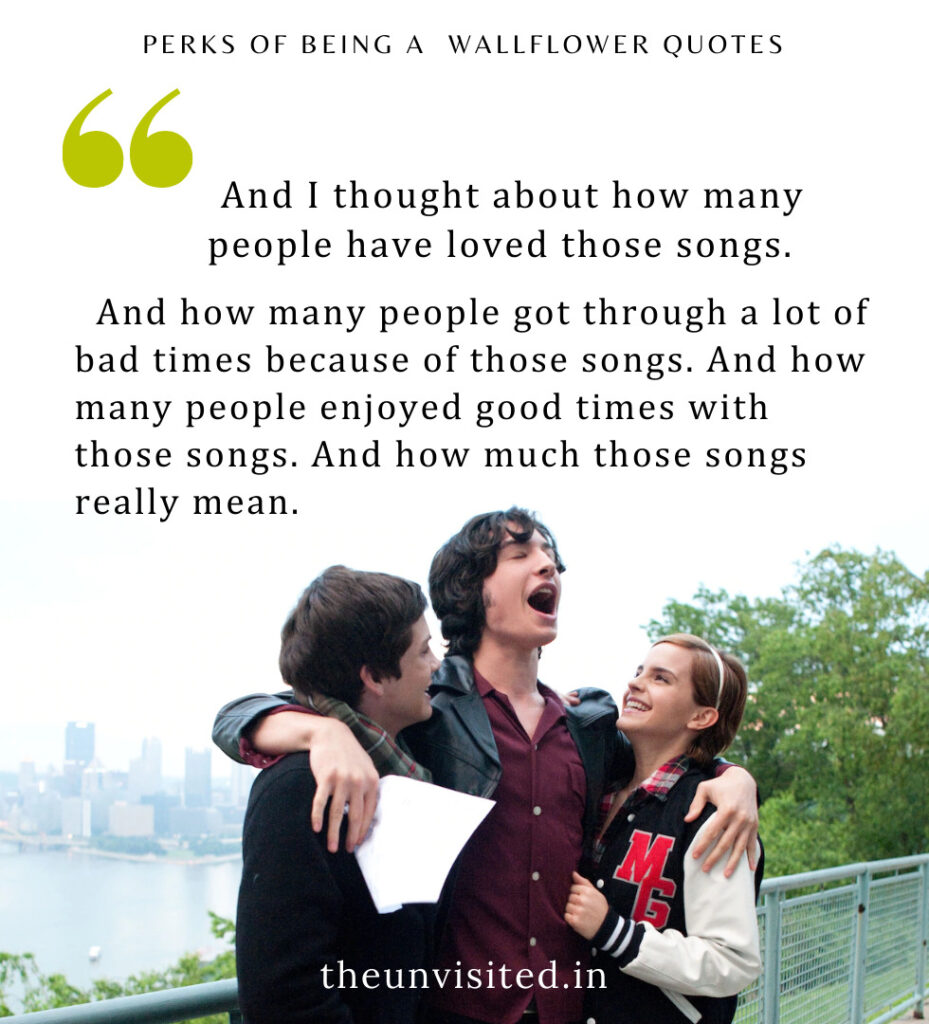 And I thought about how many people have loved those songs. And how many people got through a lot of bad times because of those songs. And how many people enjoyed good times with those songs. And how much those songs really mean. - Perks Of Being A Wallflower Quotes | The Unvisited