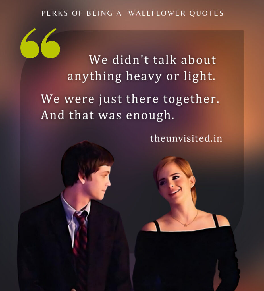 We didn't talk about anything heavy or light. We were just there together. And that was enough. - Perks Of Being A Wallflower Quotes | The Unvisited