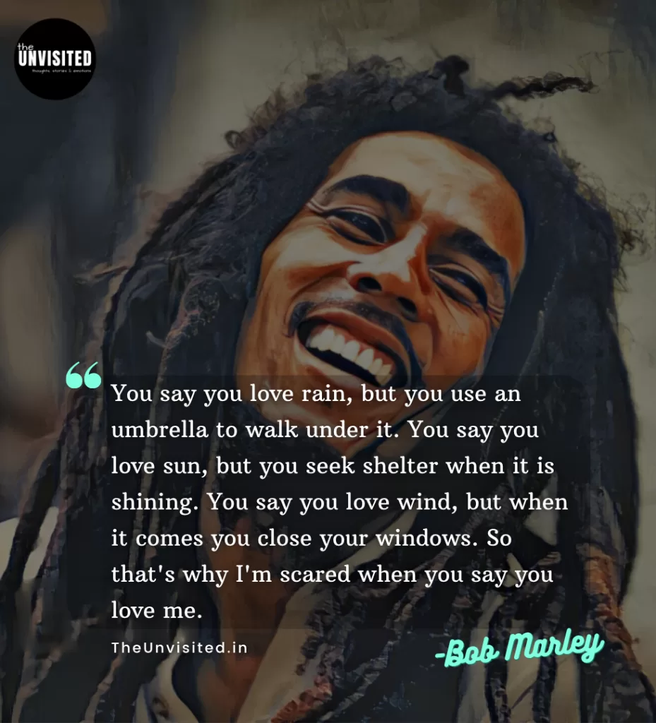 You say you love rain, but you use an umbrella to walk under it. You say you love sun, but you seek shelter when it is shining. You say you love wind, but when it comes you close your windows. So that's why I'm scared when you say you love me.